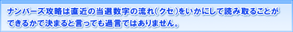 ナンバーズ攻略は直近の当選数字の流れ(クセ)をいかにして
読み取れることができるかで決まると言っても過言ではありません