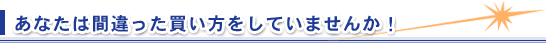 あなたは間違った買い方をしていませんか!